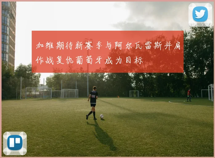 加维期待新赛季与阿尔瓦雷斯并肩作战复仇葡萄牙成为目标