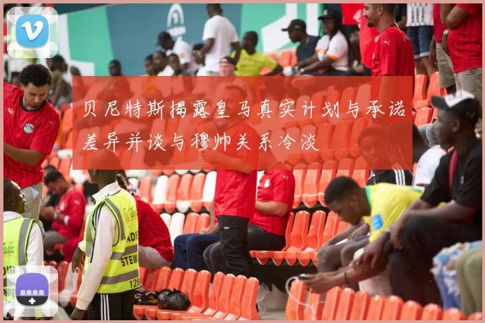 贝尼特斯揭露皇马真实计划与承诺差异并谈与穆帅关系冷淡