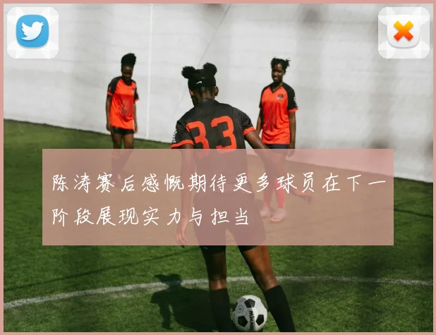 陈涛赛后感慨期待更多球员在下一阶段展现实力与担当