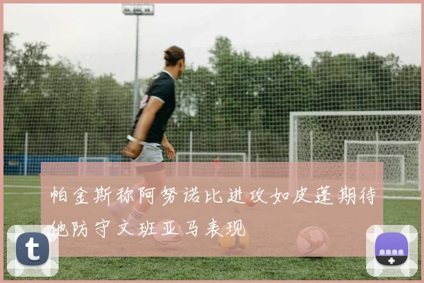 帕金斯称阿努诺比进攻如皮蓬期待他防守文班亚马表现