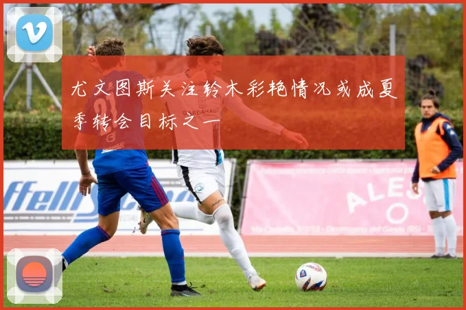 尤文图斯关注铃木彩艳情况或成夏季转会目标之一