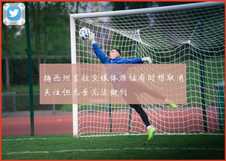 梅西坦言社交媒体烦恼有时想取消关注但无奈无法做到