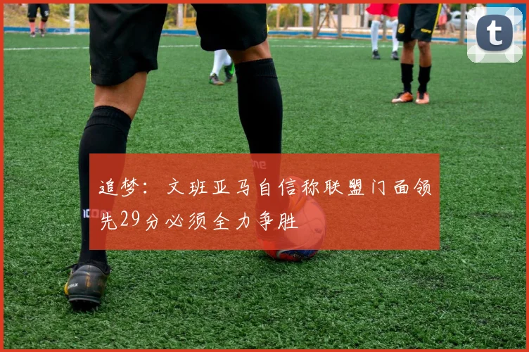 追梦：文班亚马自信称联盟门面领先29分必须全力争胜