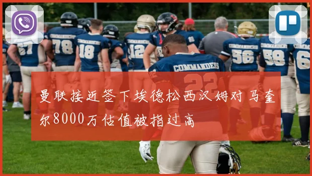 曼联接近签下埃德松西汉姆对马奎尔8000万估值被指过高