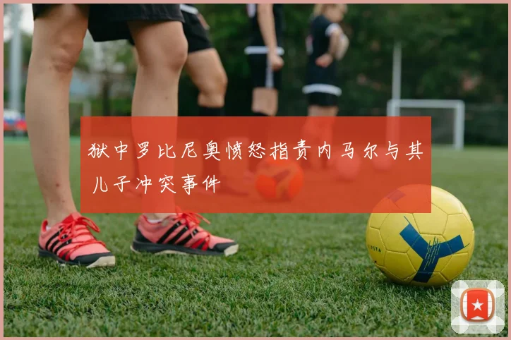 狱中罗比尼奥愤怒指责内马尔与其儿子冲突事件